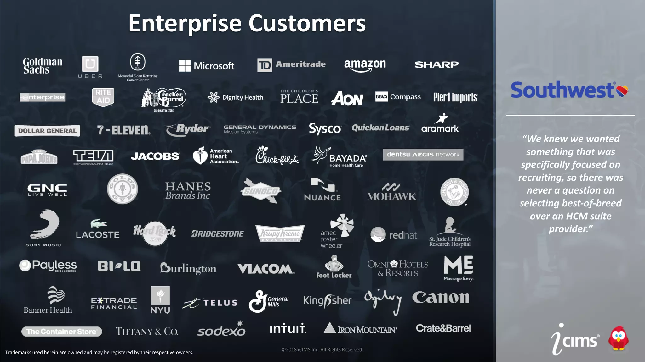 ©2017 iCIMS Inc. All Rights Reserved.©2017 iCIMS Inc. All Rights Reserved.
©2018 iCIMS Inc. All Rights Reserved.
Enterprise Customers
“We knew we wanted
something that was
specifically focused on
recruiting, so there was
never a question on
selecting best-of-breed
over an HCM suite
provider.”
Trademarks used herein are owned and may be registered by their respective owners.
 