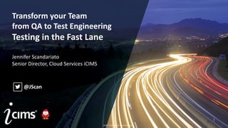 ©2017 iCIMS Inc. All Rights Reserved.
©2017 iCIMS Inc. All Rights Reserved.
Transform your Team
from QA to Test Engineering
Testing in the Fast Lane
Jennifer Scandariato
Senior Director, Cloud Services iCIMS
@JScan
©2017 iCIMS Inc. All Rights Reserved.
 