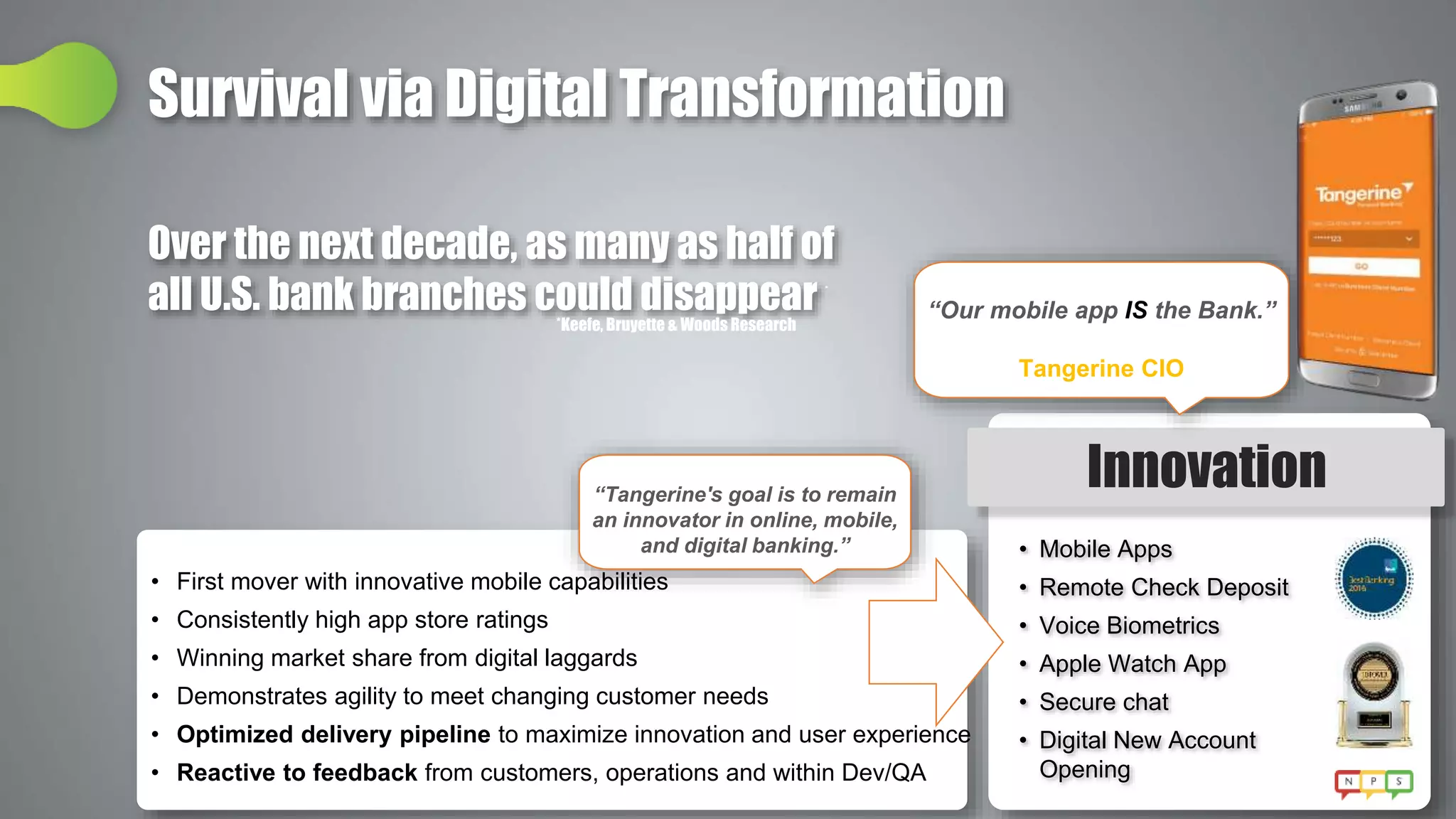 Survival via Digital Transformation
• Mobile Apps
• Remote Check Deposit
• Voice Biometrics
• Apple Watch App
• Secure chat
• Digital New Account
Opening
Innovation
• First mover with innovative mobile capabilities
• Consistently high app store ratings
• Winning market share from digital laggards
• Demonstrates agility to meet changing customer needs
• Optimized delivery pipeline to maximize innovation and user experience
• Reactive to feedback from customers, operations and within Dev/QA
“Tangerine's goal is to remain
an innovator in online, mobile,
and digital banking.”
“Our mobile app IS the Bank.”
Tangerine CIO
Over the next decade, as many as half of
all U.S. bank branches could disappear *
*Keefe, Bruyette & Woods Research
 