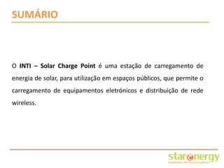 SUMÁRIO



O INTI – Solar Charge Point é uma estação de carregamento de
energia de solar, para utilização em espaços públicos, que permite o
carregamento de equipamentos eletrónicos e distribuição de rede
wireless.
 