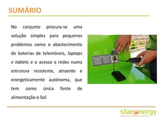SUMÁRIO
No    conjunto    procura-se     uma
solução simples para pequenos
problemas como o abastecimento
de baterias de telemóveis, laptops
e tablets e o acesso a redes numa
estrutura resistente, atraente e
energeticamente autónoma, que
tem    como      única   fonte    de
alimentação o Sol.
 