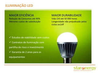 ILUMINAÇÃO LED

 MAIOR EFICIÊNCIA                      MAIOR DURABILIDADE
 Redução de Consumos até 90%           Vida Útil até 50 000 horas
 Menores custos de substituição        Longevidade não prejudicada pelos
                                       ciclos on/off




  Estudos de viabilidade sem custos
  Contratos de Iluminação com
 partilha de risco e investimento
  Garantia de 2 anos para os
 equipamentos
 