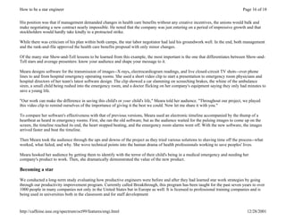 How to be a star engineer                                                                                                       Page 16 of 18


His position was that if management demanded changes in health care benefits without any creative incentives, the unions would balk and
make negotiating a new contract nearly impossible. He noted that the company was just entering on a period of impressive growth and that
stockholders would hardly take kindly to a protracted strike.

While there was criticism of his plan within both camps, the star labor negotiator had laid his groundwork well. In the end, both management
and the rank-and-file approved the health care benefits proposal with only minor changes.

Of the many star Show-and-Tell lessons to be learned from this example, the most important is the one that differentiates between Show-and-
Tell stars and average presenters: know your audience and shape your message to it.

Meara designs software for the transmission of images--X-rays, electrocardiogram readings, and live closed-circuit TV shots--over phone
lines to and from hospital emergency operating rooms. She used a short video clip to start a presentation to emergency room physicians and
hospital directors of her team's latest software design. The clip showed a car slamming on screeching brakes, the whine of the ambulance
siren, a small child being rushed into the emergency room, and a doctor flicking on her company's equipment saying they only had minutes to
save a young life.

"Our work can make the difference in saving this child's or your child's life," Meara told her audience. "Throughout our project, we played
this video clip to remind ourselves of the importance of giving it the best we could. Now let me share it with you."

To compare her software's effectiveness with that of previous versions, Meara used an electronic timeline accompanied by the thump of a
heartbeat as heard in emergency rooms. First, she ran the old software, but as the audience waited for the pulsing images to come up on the
screen, the timeline reached its end, the heart stopped beating, and the emergency room alarms went off. With the new software, the images
arrived faster and beat the timeline.

Then Meara took the audience through the ups and downs of the project as they tried various solutions to shaving time off the process--what
worked, what failed, and why. She wove technical points into the human drama of health professionals working to save peoples' lives.

Meara hooked her audience by getting them to identify with the terror of their child's being in a medical emergency and needing her
company's product to work. Then, she dramatically demonstrated the value of the new product.

Becoming a star

We conducted a long-term study evaluating how productive engineers were before and after they had learned star work strategies by going
through our productivity improvement program. Currently called Breakthrough, this program has been taught for the past seven years to over
1000 people in many companies not only in the United States but in Europe as well. It is licensed to professional training companies and is
being used in universities both in the classroom and for staff development


http://caffeine.ieee.org/spectrum/oct99/features/engi.html                                                                         12/28/2001
 
