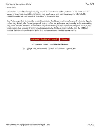 How to be a star engineer Sidebar 1                                                                             Page 2 of 2
 about stars.

 Question 12 does not have a right or wrong answer. It does indicate whether you believe in one star to lead to
 success or in having a group of top performers from which one or more stars may emerge. In today's highly
 competitive world, the latter strategy is more likely to give you an edge.

 Star Performer productivity is not the result of innate traits--like IQ, personality, or character. Productivity depends
 on how they do their jobs. The everyday work strategies of the star performers, not gimmicky products or working
 long hours, make the difference. When certain star performer strategies are systematically integrated into everyday
 work routines, then productivity improvement rates can double. For those groups excluded from the "old boys"
 network, like minorities and women, productivity improvement rates can increase 400 percent.




                                    IEEE Spectrum October 1999 Volume 36 Number 10

                        (c) Copyright 1999, The Institute of Electrical and Electronics Engineers, Inc.




http://caffeine.ieee.org/spectrum/oct99/features/engisb1.html                                                     7/2/2002
 