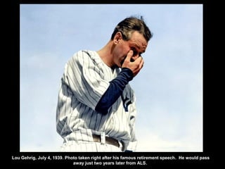 Lou Gehrig, July 4, 1939. Photo taken right after his famous retirement speech. He would pass
away just two years later from ALS.
 
