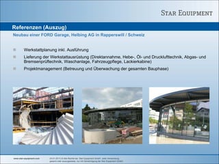 Referenzen (Auszug)
Neubau einer FORD Garage, Helbing AG in Rapperswill / Schweiz


        Werkstattplanung inkl. Ausführung
        Lieferung der Werkstattausrüstung (Direktannahme, Hebe-, Öl- und Drucklufttechnik, Abgas- und
        Bremsenprüftechnik, Waschanlage, Fahrzeugpflege, Lackierkabine)
        Projektmanagement (Betreuung und Überwachung der gesamten Bauphase)




www.star-equipment.com   24.01.2011| © Alle Rechte bei Star Equipment GmbH. Jede Verwendung,
                         gesamt oder auszugsweise, nur mit Genehmigung der Star Equipment GmbH.
 