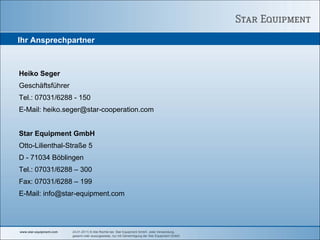 Ihr Ansprechpartner



Heiko Seger
Geschäftsführer
Tel.: 07031/6288 - 150
E-Mail: heiko.seger@star-cooperation.com


Star Equipment GmbH
Otto-Lilienthal-Straße 5
D - 71034 Böblingen
Tel.: 07031/6288 – 300
Fax: 07031/6288 – 199
E-Mail: info@star-equipment.com




www.star-equipment.com   24.01.2011| © Alle Rechte bei Star Equipment GmbH. Jede Verwendung,
                         gesamt oder auszugsweise, nur mit Genehmigung der Star Equipment GmbH.
 