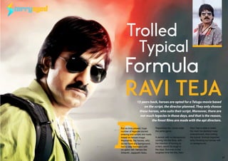 TARRYEYEDTARRYEYED
Ravi Teja
Trolled 	 	 	
Typical 	 	
Formula
R
15 years back, heroes are opted for a Telugu movie based
on the script, the director planned. They only choose
those heroes, who suits their script. Moreover, there are
not much legacies in those days, and that is the reason,
the finest films are made with the apt directors.
But as time passed, huge
number of legacies started
entering and scripts are made,
based on heroes image.
Meanwhile, the heroes, who
do not have any background,
had to step backward with
no option left. Heroes like
Srikanth, Jagapathi Babu,
Rajashekar etc, come under
the same genre.
A person with no background,
coming into the films, with
the intention of turning as
a hero, would be tough in
the days. But even in the
toughest time like this, hero
Ravi Teja is able to make
his mark his identical mass
entertainment, thus trolling
the typical formula (legacies
entry throwing out heroes with
no background).
62 63JANUARY 2016 | WWW.CINESPRINT.COMWWW.CINESPRINT.COM |JANUARY 2016
 