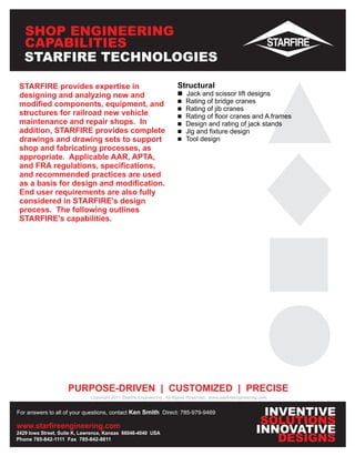 SHOP ENGINEERING
   CAPABILITIES
   STARFIRE TECHNOLOGIES

 STARFIRE provides expertise in                                      Structural
 designing and analyzing new and                                     n scissor lift designs
                                                                     Jack and
                                                                     n of bridge cranes
                                                                     Rating
 modified components, equipment, and
                                                                     n of jib cranes
                                                                     Rating
 structures for railroad new vehicle                                 n of floor cranes and A frames
                                                                     Rating
 maintenance and repair shops. In                                    n and rating of jack stands
                                                                     Design
 addition, STARFIRE provides complete                                n fixture design
                                                                     Jig and
 drawings and drawing sets to support                                Tool design
                                                                     n
 shop and fabricating processes, as
 appropriate. Applicable AAR, APTA,
 and FRA regulations, specifications,
 and recommended practices are used
 as a basis for design and modification.
 End user requirements are also fully
 considered in STARFIRE's design
 process. The following outlines
 STARFIRE's capabilities.




                    PURPOSE-DRIVEN | CUSTOMIZED | PRECISE
                             Copyright 2011 Starfire Engineering All Rights Reserved www.starfireengineering.com


For answers to all of your questions, contact Ken Smith Direct: 785-979-9469                                 INVENTIVE
www.starfireengineering.com
                                                                                                            SOLUTIONS
2429 Iowa Street, Suite K, Lawrence, Kansas 66046-4040 USA                                                 INNOVATIVE
Phone 785-842-1111 Fax 785-842-8811                                                                            DESIGNS
 