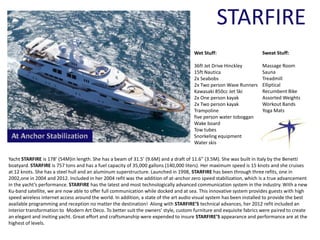 STARFIRE
Wet Stuff:
36ft Jet Drive Hinckley
15ft Nautica
2x Seabobs
2x Two person Wave Runners
Kawasaki 850cc Jet Ski
2x One person kayak
2x Two person kayak
Trampoline
five person water toboggan
Wake board
Tow tubes
Snorkeling equipment
Water skis
Yacht STARFIRE is 178’ (54M)in length. She has a beam of 31.5’ (9.6M) and a draft of 11.6” (3.5M). She was built in Italy by the Benetti
boatyard. STARFIRE is 757 tons and has a fuel capacity of 35,000 gallons (140,000 liters). Her maximum speed is 15 knots and she cruises
at 12 knots. She has a steel hull and an aluminum superstructure. Launched in 1998, STARFIRE has been through three refits, one in
2002,one in 2004 and 2012. Included in her 2004 refit was the addition of at-anchor zero speed stabilization, which is a true advancement
in the yacht’s performance. STARFIRE has the latest and most technologically advanced communication system in the industry. With a new
Ku-band satellite, we are now able to offer full communication while docked and at sea. This innovative system provides guests with high
speed wireless internet access around the world. In addition, a state of the art audio visual system has been installed to provide the best
available programming and reception no matter the destination! Along with STARFIRE’S technical advances, her 2012 refit included an
interior transformation to Modern Art Deco. To better suit the owners’ style, custom furniture and exquisite fabrics were paired to create
an elegant and inviting yacht. Great effort and craftsmanship were expended to insure STARFIRE’S appearance and performance are at the
highest of levels.
Sweat Stuff:
Massage Room
Sauna
Treadmill
Elliptical
Recumbent Bike
Assorted Weights
Workout Bands
Yoga Mats
 