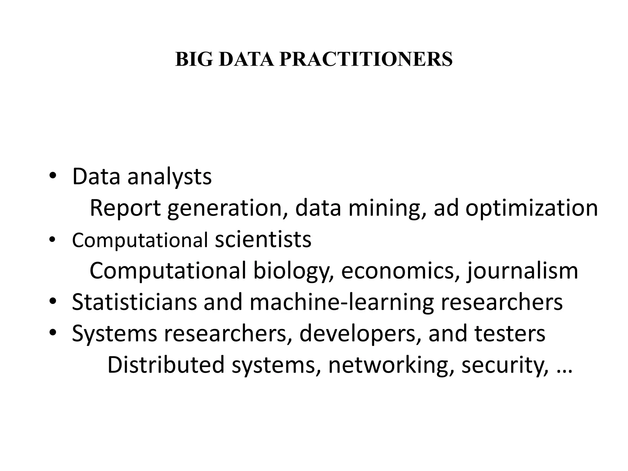 BIG DATA PRACTITIONERS 
• Data analysts 
Report generation, data mining, ad optimization 
• Computational scientists 
Computational biology, economics, journalism 
• Statisticians and machine-learning researchers 
• Systems researchers, developers, and testers 
Distributed systems, networking, security, … 
 