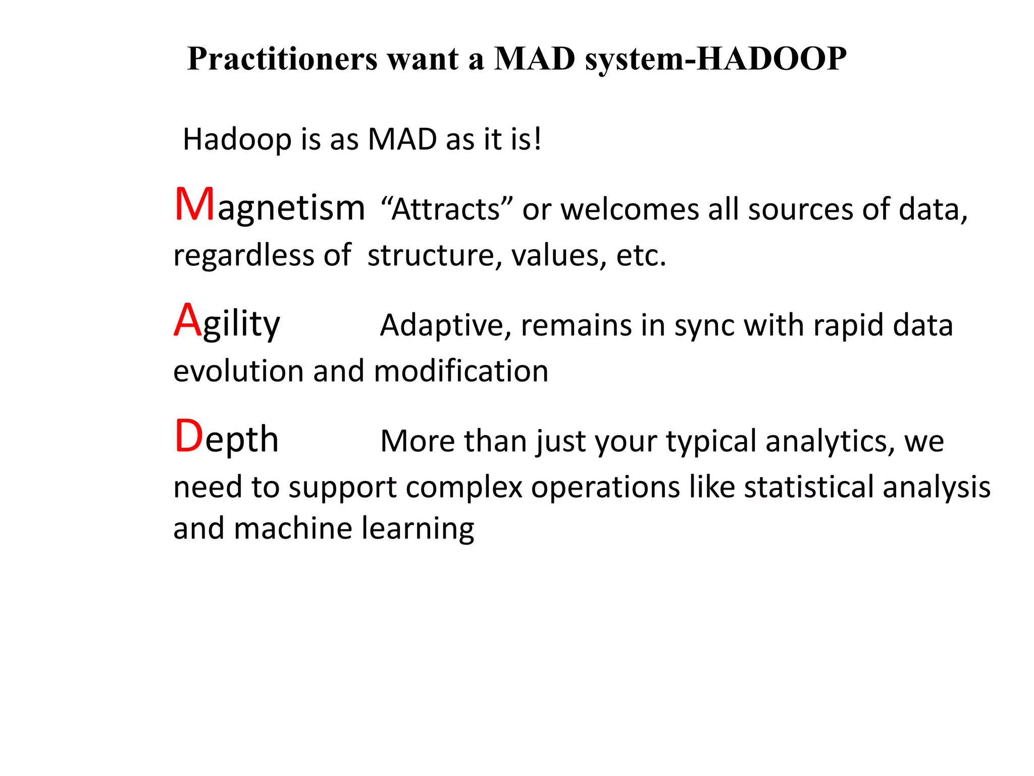 Practitioners want a MAD system-HADOOP 
Hadoop is as MAD as it is! 
Magnetism “Attracts” or welcomes all sources of data, 
regardless of structure, values, etc. 
Agility Adaptive, remains in sync with rapid data 
evolution and modification 
Depth More than just your typical analytics, we 
need to support complex operations like statistical analysis 
and machine learning 
 