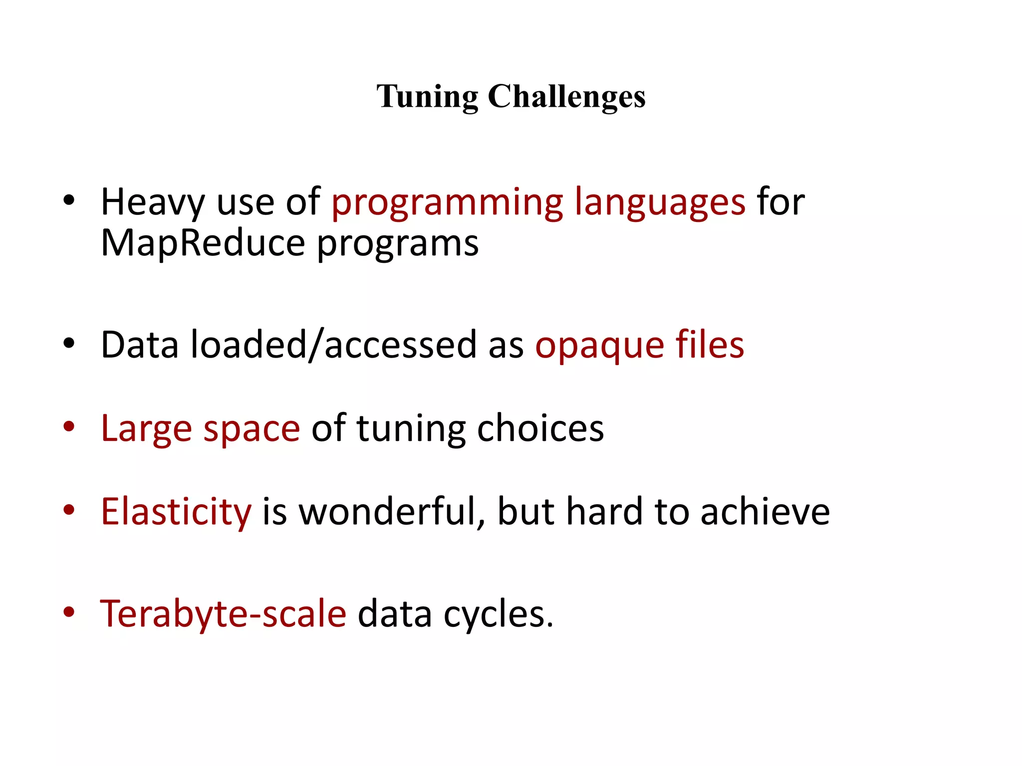 Tuning Challenges 
• Heavy use of programming languages for 
MapReduce programs 
• Data loaded/accessed as opaque files 
• Large space of tuning choices 
• Elasticity is wonderful, but hard to achieve 
• Terabyte-scale data cycles. 
 