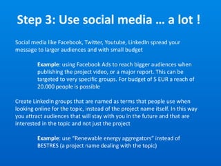 Step 3: Use social media … a lot !
Social media like Facebook, Twitter, Youtube, LinkedIn spread your
message to larger audiences and with small budget
Example: using Facebook Ads to reach bigger audiences when
publishing the project video, or a major report. This can be
targeted to very specific groups. For budget of 5 EUR a reach of
20.000 people is possible
Create LinkedIn groups that are named as terms that people use when
looking online for the topic, instead of the project name itself. In this way
you attract audiences that will stay with you in the future and that are
interested in the topic and not just the project
Example: use “Renewable energy aggregators” instead of
BESTRES (a project name dealing with the topic)
 