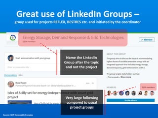 Great use of LinkedIn Groups –
group used for projects REFLEX, BESTRES etc. and initiated by the coordinator
Name the LinkedIn
Group after the topic
and not the project
Source: WIP Renewable Energies
Very large following
compared to usual
project groups
 