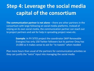 Step 4: Leverage the social media
capital of the consortium
The communication partner is not alone – there are other partners in the
consortium with large following on social media platforms. Instead of
relying on its own social media, the communication partner can reach out
to project partners and ask for help in spreading project news etc.
Example: in PV SITES project the coordinator (WIP Renewable
Energies) has only 150 Twitter followers but its partner Onxy has
14.000 so it makes sense to ask for “re-tweets” when needed
Plan more hours than usual of the partners for communication activities so
they can justify the “extra” input into managing the social media
 