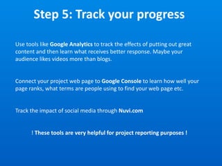 Step 5: Track your progress
Use tools like Google Analytics to track the effects of putting out great
content and then learn what receives better response. Maybe your
audience likes videos more than blogs.
Connect your project web page to Google Console to learn how well your
page ranks, what terms are people using to find your web page etc.
Track the impact of social media through Nuvi.com
! These tools are very helpful for project reporting purposes !
 