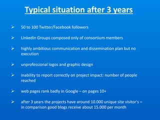 Typical situation after 3 years
 50 to 100 Twitter/Facebook followers
 LinkedIn Groups composed only of consortium members
 highly ambitious communication and dissemination plan but no
execution
 unprofessional logos and graphic design
 inability to report correctly on project impact: number of people
reached
 web pages rank badly in Google – on pages 10+
 after 3 years the projects have around 10.000 unique site visitor's –
in comparison good blogs receive about 15.000 per month
 