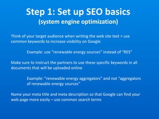 Step 1: Set up SEO basics
(system engine optimization)
Think of your target audience when writing the web site text > use
common keywords to increase visibility on Google
Example: use “renewable energy sources” instead of “RES”
Make sure to instruct the partners to use these specific keywords in all
documents that will be uploaded online
Example: “renewable energy aggregators” and not “aggregators
of renewable energy sources”
Name your meta title and meta description so that Google can find your
web page more easily – use common search terms
 