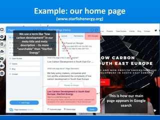 Example: our home page
(www.starfishenergy.org)
We use a term like “low
carbon development” in our
meta title and meta
description - its more
“searchable” than “Starfish
Energy”
This is how our main
page appears in Google
search
 