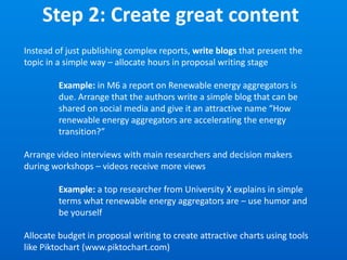 Step 2: Create great content
Instead of just publishing complex reports, write blogs that present the
topic in a simple way – allocate hours in proposal writing stage
Example: in M6 a report on Renewable energy aggregators is
due. Arrange that the authors write a simple blog that can be
shared on social media and give it an attractive name “How
renewable energy aggregators are accelerating the energy
transition?”
Arrange video interviews with main researchers and decision makers
during workshops – videos receive more views
Example: a top researcher from University X explains in simple
terms what renewable energy aggregators are – use humor and
be yourself
Allocate budget in proposal writing to create attractive charts using tools
like Piktochart (www.piktochart.com)
 