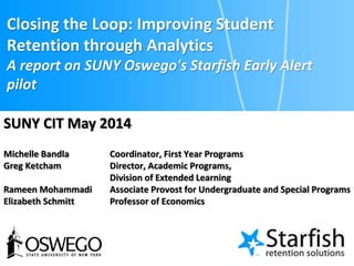 Closing the Loop: Improving Student
Retention through Analytics
A report on SUNY Oswego's Starfish Early Alert
pilot
Michelle Bandla Coordinator, First Year Programs
Greg Ketcham Director, Academic Programs,
Division of Extended Learning
Rameen Mohammadi Associate Provost for Undergraduate and Special Programs
Elizabeth Schmitt Professor of Economics
SUNY CIT May 2014
 