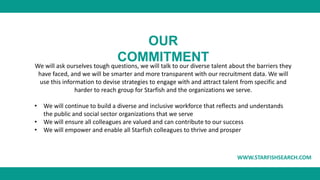 WWW.STARFISHSEARCH.COM
OUR
COMMITMENT
We will ask ourselves tough questions, we will talk to our diverse talent about the ...