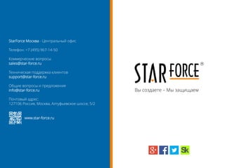Вы создаете – Мы защищаем
StarForce Москва - Центральный офис
Телефон: +7 (495) 967-14-50
Коммерческие вопросы
sales@star-force.ru
Техническая поддержка клиентов
support@star-force.ru
Общие вопросы и предложения
info@star-force.ru
Почтовый адрес:
127106 Россия, Москва, Алтуфьевское шоссе, 5/2
www.star-force.ru
 