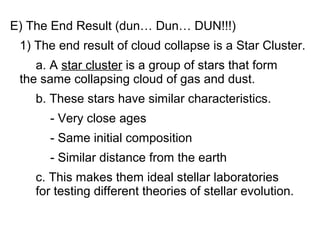 E) The End Result (dun… Dun… DUN!!!)
 1) The end result of cloud collapse is a Star Cluster.
    a. A star cluster is a group of stars that form
 the same collapsing cloud of gas and dust.
    b. These stars have similar characteristics.
      - Very close ages
      - Same initial composition
      - Similar distance from the earth
    c. This makes them ideal stellar laboratories
    for testing different theories of stellar evolution.
 