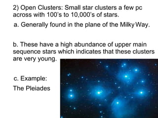 2) Open Clusters: Small star clusters a few pc
across with 100’s to 10,000’s of stars.
a. Generally found in the plane of the Milky Way.


b. These have a high abundance of upper main
sequence stars which indicates that these clusters
are very young.


c. Example:
The Pleiades
 