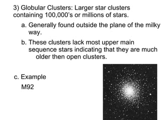 3) Globular Clusters: Larger star clusters
containing 100,000’s or millions of stars.
  a. Generally found outside the plane of the milky
     way.
  b. These clusters lack most upper main
     sequence stars indicating that they are much
       older then open clusters.


c. Example
  M92
 