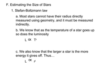 F. Estimating the Size of Stars
   1. Stefan-Boltzmann law
      a. Most stars cannot have their radius directly
      measured using geometry, and it must be measured
      indirectly.
      b. We know that as the temperature of a star goes up
      so does the luminosity
            L      T4


      c. We also know that the larger a star is the more
      energy it gives off. Thus…
            L      r2
 