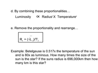 d. By combining these proportionalities…
   Luminosity           Radius2 X Temperature4


e. Remove the proportionality and rearrange…


      R‫√( = סּ‬L ‫/)סּ‬T2‫סּ‬


Example: Betelgeuse is 0.517x the temperature of the sun
  and is 80x as luminous. How many times the size of the
  sun is the star? If the suns radius is 696,000km then how
  many km is this star?
 