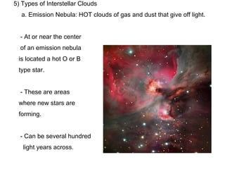 5) Types of Interstellar Clouds
  a. Emission Nebula: HOT clouds of gas and dust that give off light.


  - At or near the center
  of an emission nebula
 is located a hot O or B
 type star.


  - These are areas
 where new stars are
 forming.


  - Can be several hundred
   light years across.
 
