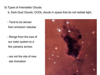 5) Types of Interstellar Clouds
  b. Dark Dust Clouds: COOL clouds in space that do not radiate light.


  - Tend to be denser
   then emission nebulae


  - Range from the size of
   our solar system to a
   few parsecs across.


  - are not the site of new
   star formation
 