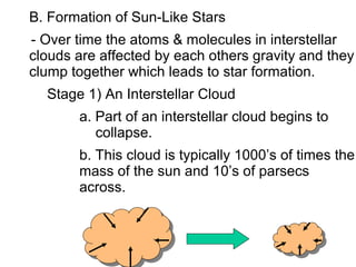 B. Formation of Sun-Like Stars
- Over time the atoms & molecules in interstellar
clouds are affected by each others gravity and they
clump together which leads to star formation.
  Stage 1) An Interstellar Cloud
       a. Part of an interstellar cloud begins to
          collapse.
       b. This cloud is typically 1000’s of times the
       mass of the sun and 10’s of parsecs
       across.
 