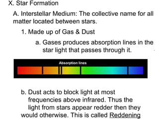 X. Star Formation
 A. Interstellar Medium: The collective name for all
 matter located between stars.
    1. Made up of Gas & Dust
         a. Gases produces absorption lines in the
            star light that passes through it.
                    Absorption lines




    b. Dust acts to block light at most
       frequencies above infrared. Thus the
       light from stars appear redder then they
    would otherwise. This is called Reddening
 