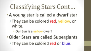 Classifying Stars Cont…
•A young star is called a dwarf star
•They can be colored red, yellow, or
white.
• Our Sun is a yellow dwarf
•Older Stars are called Supergiants
•They can be colored red or blue.
 