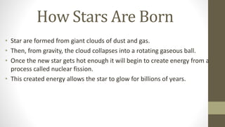 How Stars Are Born
• Star are formed from giant clouds of dust and gas.
• Then, from gravity, the cloud collapses into a rotating gaseous ball.
• Once the new star gets hot enough it will begin to create energy from a
process called nuclear fission.
• This created energy allows the star to glow for billions of years.
 