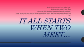 IT ALL STARTS
WHEN TWO
MEET…
Molecular gas and Dust: love at first sight.
Molecular gas: female / Dust: male
Dust is the more dominant and prominent in star formation.
Other factors that work onto the merger: gravitational forces, dead stars, young nearby stars, and
etc.
 