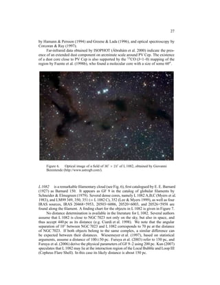 27

by Hamann & Persson (1994) and Greene & Lada (1996), and optical spectroscopy by
Corcoran & Ray (1997).
                                               ´
     Far-infrared data obtained by ISOPHOT (Abrah´ m et al. 2000) indicate the pres-
                                                     a
ence of an extended dust component on arcminute scale around PV Cep. The existence
of a dust core close to PV Cep is also supported by the 13 CO (J=1–0) mapping of the
region by Fuente et al. (1998b), who found a molecular core with a size of some 60′′ .




     Figure 6. Optical image of a ﬁeld of 36′ × 24′ of L 1082, obtained by Giovanni
     Benintende (http://www.astrogb.com/).



L 1082 is a remarkable ﬁlamentary cloud (see Fig. 6), ﬁrst catalogued by E. E. Barnard
(1927) as Barnard 150. It appears as GF 9 in the catalog of globular ﬁlaments by
Schneider & Elmegreen (1979). Several dense cores, namely L 1082 A,B,C (Myers et al.
1983), and LM99 349, 350, 351 (≡ L 1082 C), 352 (Lee & Myers 1999), as well as four
IRAS sources, IRAS 20468+5953, 20503+6006, 20520+6003, and 20526+5958 are
found along the ﬁlament. A ﬁnding chart for the objects in L 1082 is given in Figure 7.
     No distance determination is available in the literature for L 1082. Several authors
assume that L 1082 is close to NGC 7023 not only on the sky, but also in space, and
thus accept 440 pc as its distance (e.g. Ciardi et al. 1998). We note that the angular
separation of 10◦ between NGC 7023 and L 1082 corresponds to 70 pc at the distance
of NGC 7023. If both objects belong to the same complex, a similar difference can
be expected between their distances. Wiesemeyer et al. (1997), based on statistical
arguments, assume a distance of 100±50 pc. Furuya et al. (2003) refer to 150 pc, and
Furuya et al. (2006) derive the physical parameters of GF 9–2 using 200 pc. Kun (2007)
speculates that L 1082 may lie at the interaction region of the Local Bubble and Loop III
(Cepheus Flare Shell). In this case its likely distance is about 150 pc.
 