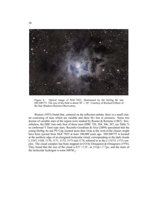 30




     Figure 8. Optical image of NGC 7023, illuminated by the Herbig Be star
     HD 200775. The size of the ﬁeld is about 30′ × 20′ . Courtesy of Richard Gilbert of
     the Star Shadows Remote Observatory.


      Weston (1953) found that, centered on the reﬂection nebula, there is a small clus-
ter consisting of stars which are variable and show Hα line in emission. Some two
dozens of variable stars of the region were studied by Rosino & Romano (1962). Nev-
ertheless, the HBC lists only four of these stars (HBC 726, 304, 306, 307, see Table 7)
as conﬁrmed T Tauri type stars. Recently Goodman & Arce (2004) speculated that the
young Herbig Ae star PV Cep, located more than 10 pc to the west of the cluster, might
have been ejected from NGC 7023 at least 100,000 years ago. HD 200775 is located
at the northern edge of an elongated molecular cloud, corresponding to the dark clouds
L 1167, 1168, 1170, 1171, 1172, 1173 and 1174, referred to as the L 1167/L 1174 com-
plex. The cloud complex has been mapped in CO by Elmegreen & Elmegreen (1978).
They found that the size of the cloud is 0.5◦ ×1.0◦ , or 3.9 pc×7.7 pc, and the mass of
the molecular hydrogen is some 600 M⊙ .
 