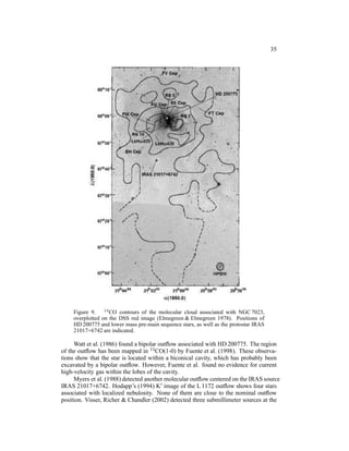 35




    Figure 9. 13 CO contours of the molecular cloud associated with NGC 7023,
    overplotted on the DSS red image (Elmegreen & Elmegreen 1978). Positions of
    HD 200775 and lower mass pre-main sequence stars, as well as the protostar IRAS
    21017+6742 are indicated.

     Watt et al. (1986) found a bipolar outﬂow associated with HD 200775. The region
of the outﬂow has been mapped in 13 CO(1-0) by Fuente et al. (1998). These observa-
tions show that the star is located within a biconical cavity, which has probably been
excavated by a bipolar outﬂow. However, Fuente et al. found no evidence for current
high-velocity gas within the lobes of the cavity.
     Myers et al. (1988) detected another molecular outﬂow centered on the IRAS source
IRAS 21017+6742. Hodapp’s (1994) K′ image of the L 1172 outﬂow shows four stars
associated with localized nebulosity. None of them are close to the nominal outﬂow
position. Visser, Richer & Chandler (2002) detected three submillimeter sources at the
 