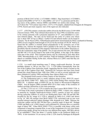 36

position of IRAS 21017+6742: L 1172 SMM 1–SMM 3. They found that L 1172 SMM 1,
located at RA(2000)=21h 02m 21.5s , Dec(2000)=+67◦ 54′ 14′′ is a protostar and the driv-
ing source of the outﬂow, whereas SMM 2 and SMM 3 are starless dust clumps. Fig-
ure 9 shows the 13 CO contour map of the L 1167/L 1174 complex, adopted from Elmegreen & Elmegreen
(1978). Known pre-main sequence stars of the region are also indicated.

L 1177 (CB 230) contains a molecular outﬂow driven by the IRAS source 21169+6804
(Yun & Clemens 1994). Near infrared observations by Yun (1996) revealed this source
to be a binary protostar with a projected separation of 12′′ , and embedded in a com-
mon infrared nebula. The stars can be found near the center of a dense core whose
size is about 360′′ (0.5 pc at 300 pc). Further CO and infrared studies can be found in
Clemens, Yun & Heyer (1991). Submillimeter polarization measurements by Wolf, Launhardt & Henning
(2003) reveal a magnetic ﬁeld strength of 218 µG for the envelope of CB 230. Wolf et al.
found that the outﬂow is oriented almost perpendicular to the symmetry axis of the
globule core, whereas the magnetic ﬁeld is parallel to the same axis. They discuss the
possibility that the orientation of the magnetic ﬁeld relative to the outﬂow directions re-
ﬂects the evolutionary stage of the globule. Two A-type emission line stars, HD 203024
and BD +68◦ 1118 can be found to the north of the globule, at the edge of the diffuse
outer part of the cloud. Their formation history may be connected to each other (Kun
1998). Miroshnichenko et al. (1997) and Kun, Vink´ & Szabados (2000) classify these
                                                      o
objects as candidate Herbig Ae/Be stars, whereas Mora et al. (2001) state that they are
main sequence stars.

L 1228 is a small cloud stretching some 3◦ along a north-south direction. Its most
probable distance is 180 pc (see Sect. 2.2.). L 1228 differs kinematically from the
rest of the Cepheus Flare molecular clouds, suggesting that the cloud is located on the
near side of the Cepheus Flare shell. Numerous Hα emission stars have been found
around this cloud (Ogura & Sato 1990; Kun 1998), as well as several molecular out-
ﬂows (Haikala & Laureijs 1989) and Herbig–Haro objects (Bally et al. 1995).
      The elongated cloud consists of three centers of star formation.
      (1) The northernmost part is a small, nebulous group of stars, RNO 129, associ-
ated with IRAS 21004+7811. Bally et al. (1995) found Herbig–Haro emission from
RNO 129. A detailed study of RNO 129 can be found in Movsessian & Magakian
(2004). Arce & Sargent (2006) included RNO 129 in their study of the evolution of
outﬂow-envelope interactions in low-mass protostars.
      (2) The L 1228 core or L 1228 A contains the Class I source IRAS 20582+7724. A
13 CO map of the cloud is presented in Miesch & Bally (1994). A dense core, mapped

in ammonia by Anglada, Sep´ lveda & G´ mez (1997), contains at least two sources
                                u            o
driving molecular outﬂows as well as two Herbig-Haro ﬂows, HH 199 and HH 200,
revealed by the Hα image of L 1228 A, obtained by Bally et al. (1995) and shown
in Fig. 10. HH 199 emerges from IRAS 20582+7724, associated with an east–west
oriented infrared reﬂection nebula (Hodapp 1994; Reipurth et al. 2000). Whereas the
molecular outﬂow and the HH 199 ﬂow have a position angle of about 60◦ , Hodapp
(1994) and Bally et al. (1995) found a well-collimated H2 emission ﬂow at a position
angle of about 100◦ . Either IRAS 20582+7724 is a possibly wide binary where each
component is launching a separate ﬂow, or one of the components of a very close binary
is precessing rapidly, giving rise to the two very different ﬂow angles. HH 200 is driven
by an embedded T Tauri star about 1.5 arcmin further to the northwest (Bally et al.
1995). A low-resolution 3.6 cm survey of the L 1228 cloud by Rodr´guez & Reipurth
                                                                         ı
 