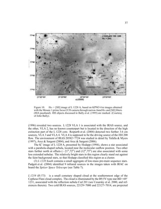 37




     Figure 10. Hα + [SII] image of L 1228 A, based on KPNO 4 m images obtained
     with the Mosaic 1 prime focus CCD camera through narrow-band Hα and [SII] ﬁlters
     (80A passband). HH objects discussed in Bally et al. (1995) are marked. (Courtesy
     of John Bally).


(1996) revealed two sources. L 1228 VLA 1 is associated with the IRAS source, and
the other, VLA 2, has no known counterpart but is located in the direction of the high
extinction part of the L 1228 core. Reipurth et al. (2004) detected two further 3.6 cm
sources, VLA 3 and VLA 4. VLA 4 is supposed to be the driving source of the HH 200
ﬂow. The environment of IRAS 20582+7724 was studied in detail by Tafalla & Myers
(1997), Arce & Sargent (2004), and Arce & Sargent (2006).
      The K′ image of L 1228 A, presented by Hodapp (1994), shows a star associated
with a parabola-shaped nebula, located near the molecular outﬂow position. Two other
stars further north at offsets (−21′′ ,72′′ ) and (12′′ ,75′′ ) are also associated with some
less extended nebulae. The relatively bright stars in this region clearly stand out against
the faint background stars, so that Hodapp classiﬁed this region as a cluster.
      (3) L 1228 South contains a small aggregate of low-mass pre-main sequence stars.
Padgett et al. (2004) identiﬁed 9 infrared sources in the images taken with IRAC on
board the Spitzer Space Telescope (see Table 7).

L 1219 (B 175) is a small cometary shaped cloud at the southernmost edge of the
Cepheus Flare cloud complex. The cloud is illuminated by the B9.5V type star BD +69◦
1231, associated with the reﬂection nebula Ced 201 (see Cesarsky et al. 2000, and ref-
erences therein). Two cold IRAS sources, 22129+7000 and 22127+7014, are projected
 