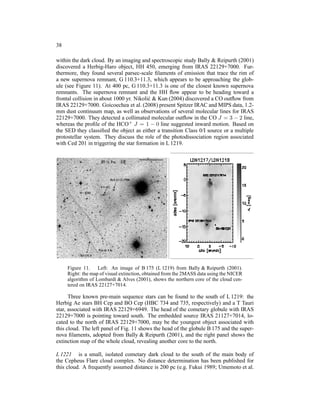 38

within the dark cloud. By an imaging and spectroscopic study Bally & Reipurth (2001)
discovered a Herbig-Haro object, HH 450, emerging from IRAS 22129+7000. Fur-
thermore, they found several parsec-scale ﬁlaments of emission that trace the rim of
a new supernova remnant, G 110.3+11.3, which appears to be approaching the glob-
ule (see Figure 11). At 400 pc, G 110.3+11.3 is one of the closest known supernova
remnants. The supernova remnant and the HH ﬂow appear to be heading toward a
frontal collision in about 1000 yr. Nikoli´ & Kun (2004) discovered a CO outﬂow from
                                          c
IRAS 22129+7000. Goicoechea et al. (2008) present Spitzer IRAC and MIPS data, 1.2-
mm dust continuum map, as well as observations of several molecular lines for IRAS
22129+7000. They detected a collimated molecular outﬂow in the CO J = 3 − 2 line,
whereas the proﬁle of the HCO+ J = 1 − 0 line suggested inward motion. Based on
the SED they classiﬁed the object as either a transition Class 0/I source or a multiple
protostellar system. They discuss the role of the photodissociation region associated
with Ced 201 in triggering the star formation in L 1219.




     Figure 11. Left: An image of B 175 (L 1219) from Bally & Reipurth (2001).
     Right: the map of visual extinction, obtained from the 2MASS data using the NICER
     algorithm of Lombardi & Alves (2001), shows the northern core of the cloud cen-
     tered on IRAS 22127+7014.

      Three known pre-main sequence stars can be found to the south of L 1219: the
Herbig Ae stars BH Cep and BO Cep (HBC 734 and 735, respectively) and a T Tauri
star, associated with IRAS 22129+6949. The head of the cometary globule with IRAS
22129+7000 is pointing toward south. The embedded source IRAS 21127+7014, lo-
cated to the north of IRAS 22129+7000, may be the youngest object associated with
this cloud. The left panel of Fig. 11 shows the head of the globule B 175 and the super-
nova ﬁlaments, adopted from Bally & Reipurth (2001), and the right panel shows the
extinction map of the whole cloud, revealing another core to the north.

L 1221 is a small, isolated cometary dark cloud to the south of the main body of
the Cepheus Flare cloud complex. No distance determination has been published for
this cloud. A frequently assumed distance is 200 pc (e.g. Fukui 1989; Umemoto et al.
 