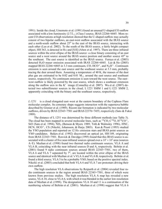 39

1991). Inside the cloud, Umemoto et al. (1991) found an unusual U-shaped CO outﬂow
associated with a low-luminosity (2.7L⊙ ) Class I source, IRAS 22266+6845. More re-
cent CO observations at high resolution showed that the U-shaped outﬂow may actually
consist of two bipolar outﬂows, an east-west outﬂow associated with the IRAS source
and a north-south outﬂow about 25′′ to the east of the IRAS source, interacting with
each other (Lee et al. 2002). To the south of the IRAS source, a fairly bright compact
object, HH 363, is detected in Hα and [S II] (Alten et al. 1997). There are three infrared
sources within the error ellipse of the IRAS source: a close binary consisting of an east
source and a west source around the IRAS source position and another source 45′′ to
the southeast. The east source is identiﬁed as the IRAS source. Furuya et al. (2003)
detected H2 O maser emission associated with IRAS 22266+6845. Lee & Ho (2005)
mapped IRAS 22266+6845 in 3.3 mm continuum, CO, HCO+ , and N2 H+ . Continuum
emission is seen around the east source and the southeast source at 3.3 mm, probably
tracing the dust around them. Assuming a temperature of 40 K, the masses of the dust
plus gas are estimated to be 0.02 and 0.01 M⊙ around the east source and southeast
source, respectively. No continuum emission is seen toward the west source. The east–
west outﬂow is likely powered by the east source, which shows a southeast extension
along the outﬂow axis in the K′ image (Connelley et al. 2007). Wu et al. (2007) de-
tected two submillimeter sources in the cloud, L 1221 SMM 1 and L 1221 SMM 2,
apparently coinciding with the binary and the southeast source, respectively.


L 1251 is a cloud elongated east–west at the eastern boundary of the Cepheus Flare
molecular complex. Its cometary shape suggests interaction with the supernova bubble
described by Grenier et al. (1989). Recent star formation is indicated by two molecular
outﬂows, driven by IRAS 22343+7501 and IRAS 22376+7455, respectively (Sato & Fukui
1989).
     The distance of L 1251 was determined by three different methods (see Table 3).
The cloud has been mapped in several molecular lines, such as 13 CO, C18 O, H13 CO+ ,
SiO (Sato et al. 1994), NH3 (Benson & Myers 1989; T´ th & Walmsley 1996), HNC,
                                                          o
HCN, HCO+ , CS (Nikoli´ , Johansson, & Harju 2003). Kun & Prusti (1993) studied
                            c
the YSO population and reported on 12 Hα emission stars and IRAS point sources as
YSO candidates. Bal´ zs et al. (1992) discovered an optical jet, HH 149, originating
                        a
from IRAS 22343+7501. Rosvick & Davidge (1995) found that this IRAS source is as-
sociated with a cluster of ﬁve near-infrared sources spread over a 10′ ×10′ area (sources
A–E). Meehan et al. (1998) found two thermal radio continuum sources, VLA A and
VLA B, coinciding with the near infrared sources D and A, respectively. Beltr´ n et al.
                                                                                  a
(2001) found 9 radio continuum sources around IRAS 22343+7501, two of them,
VLA 6 and VLA 7 separated by 7′′ , are located within the error ellipse of the IRAS
source and identical with Meehan et al.’s VLA A and VLA B, respectively. Beltr´ n et al.
                                                                                  a
found a third source, VLA 5 to be a probable YSO, based on the positive spectral index.
Nikoli´ et al. (2003) concluded that both VLA 6 and VLA 7 are protostars driving their
       c
own outﬂow.
     The high resolution VLA observations by Reipurth et al. (2004) revealed four ra-
dio continuum sources in the region around IRAS 22343+7501, three of which were
known from previous studies. The high resolution VLA A map has revealed a new
source, VLA 10, close to VLA 6, with which it was blended in the earlier low-resolution
data of Meehan et al. (1998). The designations VLA 10 and 11 is a continuation of the
numbering scheme of Beltr´ n et al. (2001). Meehan et al. (1998) suggest that VLA 6
                              a
 