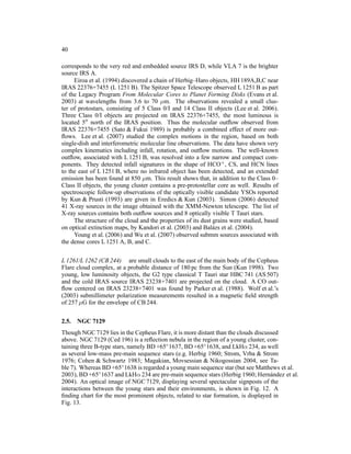 40

corresponds to the very red and embedded source IRS D, while VLA 7 is the brighter
source IRS A.
     Eiroa et al. (1994) discovered a chain of Herbig–Haro objects, HH 189A,B,C near
IRAS 22376+7455 (L 1251 B). The Spitzer Space Telescope observed L 1251 B as part
of the Legacy Program From Molecular Cores to Planet Forming Disks (Evans et al.
2003) at wavelengths from 3.6 to 70 µm. The observations revealed a small clus-
ter of protostars, consisting of 5 Class 0/I and 14 Class II objects (Lee et al. 2006).
Three Class 0/I objects are projected on IRAS 22376+7455, the most luminous is
located 5′′ north of the IRAS position. Thus the molecular outﬂow observed from
IRAS 22376+7455 (Sato & Fukui 1989) is probably a combined effect of more out-
ﬂows. Lee et al. (2007) studied the complex motions in the region, based on both
single-dish and interferometric molecular line observations. The data have shown very
complex kinematics including infall, rotation, and outﬂow motions. The well-known
outﬂow, associated with L 1251 B, was resolved into a few narrow and compact com-
ponents. They detected infall signatures in the shape of HCO+ , CS, and HCN lines
to the east of L 1251 B, where no infrared object has been detected, and an extended
emission has been found at 850 µm. This result shows that, in addition to the Class 0–
Class II objects, the young cluster contains a pre-protostellar core as well. Results of
spectroscopic follow-up observations of the optically visible candidate YSOs reported
by Kun & Prusti (1993) are given in Eredics & Kun (2003). Simon (2006) detected
41 X-ray sources in the image obtained with the XMM-Newton telescope. The list of
X-ray sources contains both outﬂow sources and 8 optically visible T Tauri stars.
     The structure of the cloud and the properties of its dust grains were studied, based
on optical extinction maps, by Kandori et al. (2003) and Bal´ zs et al. (2004).
                                                               a
     Young et al. (2006) and Wu et al. (2007) observed submm sources associated with
the dense cores L 1251 A, B, and C.


L 1261/L 1262 (CB 244) are small clouds to the east of the main body of the Cepheus
Flare cloud complex, at a probable distance of 180 pc from the Sun (Kun 1998). Two
young, low luminosity objects, the G2 type classical T Tauri star HBC 741 (AS 507)
and the cold IRAS source IRAS 23238+7401 are projected on the cloud. A CO out-
ﬂow centered on IRAS 23238+7401 was found by Parker et al. (1988). Wolf et al.’s
(2003) submillimeter polarization measurements resulted in a magnetic ﬁeld strength
of 257 µG for the envelope of CB 244.


2.5.   NGC 7129
Though NGC 7129 lies in the Cepheus Flare, it is more distant than the clouds discussed
above. NGC 7129 (Ced 196) is a reﬂection nebula in the region of a young cluster, con-
taining three B-type stars, namely BD +65◦ 1637, BD +65◦ 1638, and LkHα 234, as well
as several low-mass pre-main sequence stars (e.g. Herbig 1960; Strom, Vrba & Strom
1976; Cohen & Schwartz 1983; Magakian, Movsessian & Nikogossian 2004, see Ta-
ble 7). Whereas BD +65◦ 1638 is regarded a young main sequence star (but see Matthews et al.
2003), BD +65◦ 1637 and LkHα 234 are pre-main sequence stars (Herbig 1960; Hern´ ndez et al.
                                                                                    a
2004). An optical image of NGC 7129, displaying several spectacular signposts of the
interactions between the young stars and their environments, is shown in Fig. 12. A
ﬁnding chart for the most prominent objects, related to star formation, is displayed in
Fig. 13.
 