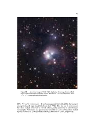 41




    Figure 12. An optical image of NGC 7129, displaying the young cluster, embed-
    ded in a reﬂection nebula, as well as several HH objects. The size of the area is about
    15′ × 18′ . Photograph by Robert Gendler.




LkHα 234 and its environments It has been suggested that LkHα 234 is the youngest
among the three B-type stars (Hillenbrand et al. 1992). This star and its environment
have been studied extensively at optical, infrared, radio, centimeter to submillimeter
wavelengths. Photometric and spectroscopic variability of LkHα 234 have been studied
by Shevchenko et al. (1991) and Chakraborty & Mahadevan (2004), respectively.
 