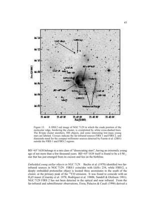 43




     Figure 13. A DSS 2 red image of NGC 7129 in which the crude position of the
     molecular ridge, bordering the cluster, is overplotted by white cross-dashed lines.
     The B-type cluster members, HH objects, and some interesting low-mass young
     stars are labeled. Crosses indicate the far-infrared sources FIRS 1 and FIRS 2, and
     diamonds stand for the compact millimeter sources detected by Fuente et al. (2001)
     outside the FIRS 1 and FIRS 2 regions.


BD +65◦ 1638 belongs to a rare class of “dissociating stars”, having an extremely young
age of not more than a few thousand years. BD +65◦ 1638 itself is found to be a 6 M⊙
star that has just emerged from its cocoon and lies on the birthline.

Embedded young stellar objects in NGC 7129 Bechis et al. (1978) identiﬁed two far-
infrared sources in NGC 7129: FIRS 1 coincides with LkHα 234, while FIRS 2, a
deeply embedded protostellar object is located three arcminutes to the south of the
cluster, at the primary peak of the 13 CO emission. It was found to coincide with an
H2 O maser (Cesarsky et al. 1978; Rodr´guez et al. 1980b; Sandell & Olofsson 1981).
                                        ı
NGC 7129 FIRS 2 has not been detected in the optical and near infrared. From the
far-infrared and submillimeter observations, Eiroa, Palacios & Casali (1998) derived a
 